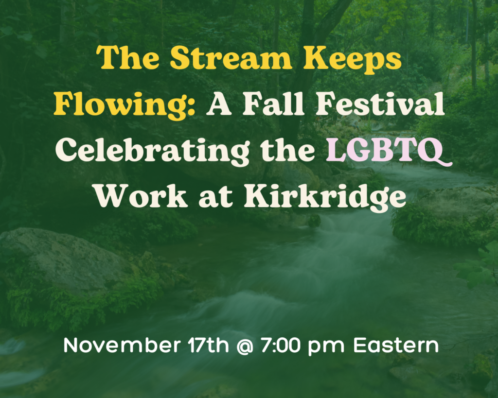 Text over a green-tinted background of a stream running through woods. The text reads "The Stream Keeps Flowing: A Fall Festival Celebrating the LGBTQ Work at Kirkridge. November 17th @ 7:00 pm Eastern."